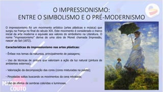O IMPRESSIONISMO:
ENTRE O SIMBOLISMO E O PRÉ-MODERNISMO
O impressionismo foi um movimento artístico (artes plásticas e música) que
surgiu na França no final do século XIX. Este movimento é considerado o marco
inicial da arte moderna e equivale aos valores do simbolismo na Literatura. O
nome “impressionismo” deriva de uma obra de Monet chamada Impressão,
nascer do Sol (1872).
Características do impressionismo nas artes plásticas:
- Ênfase nos temas da natureza, principalmente de paisagens;
- Uso de técnicas de pintura que valorizam a ação da luz natural (pintura de
ambientes externos);
- Valorização da decomposição das cores (cores misturadas na paleta);
- Pinceladas soltas buscando os movimentos da cena retratada;
- Uso de efeitos de sombras coloridas e luminosas.
 