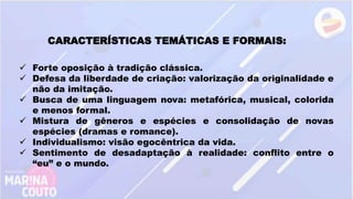 CARACTERÍSTICAS TEMÁTICAS E FORMAIS:
 Forte oposição à tradição clássica.
 Defesa da liberdade de criação: valorização da originalidade e
não da imitação.
 Busca de uma linguagem nova: metafórica, musical, colorida
e menos formal.
 Mistura de gêneros e espécies e consolidação de novas
espécies (dramas e romance).
 Individualismo: visão egocêntrica da vida.
 Sentimento de desadaptação à realidade: conflito entre o
“eu” e o mundo.
 