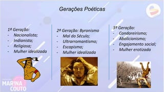 Gerações Poéticas
1ª Geração:
- Nacionalista;
- Indianista;
- Religiosa;
- Mulher idealizada
2ª Geração: Byronismo
- Mal do Século;
- Ultrarromantismo;
- Escapismo;
- Mulher idealizada
3ª Geração:
- Condoreirismo;
- Abolicionismo;
- Engajamento social;
- Mulher erotizada
 