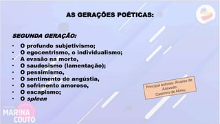 AS GERAÇÕES POÉTICAS:
SEGUNDA GERAÇÃO:
• O profundo subjetivismo;
• O egocentrismo, o individualismo;
• A evasão na morte,
• O saudosismo (lamentação);
• O pessimismo,
• O sentimento de angústia,
• O sofrimento amoroso,
• O escapismo;
• O spleen
 