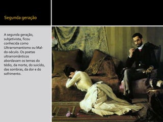 Segunda geração
A segunda geração,
subjetivista, ficou
conhecida como
Ultrarromantismo ou Mal-
do-século. Os poetas
ultrarromânticos
abordavam os temas do
tédio, da morte, do suicído,
das sombras, da dor e do
sofrimento.
 