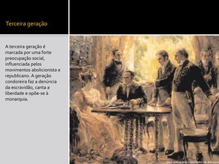 Terceira geração
A terceira geração é
marcada por uma forte
preocupação social,
influenciada pelos
movimentos abolicionista e
republicano. A geração
condoreira faz a denúncia
da escravidão, canta a
liberdade e opõe-se à
monarquia.
 