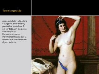 Terceira geração
A sensualidade volta à tona
e surge um amor erótico,
possível de se realizar. É,
em verdade, um momento
de transição do
Romantismo para o
movimento Realista que já
começa a se manifestar em
alguns autores.
 