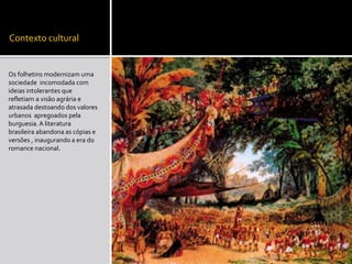 Contexto cultural
Os folhetins modernizam uma
sociedade incomodada com
ideias intolerantes que
refletiam a visão agrária e
atrasada destoando dos valores
urbanos apregoados pela
burguesia.A literatura
brasileira abandona as cópias e
versões , inaugurando a era do
romance nacional.
 