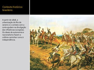 Contexto histórico
brasileiro
A partir de 1808, a
urbanização do Rio de
Janeiro e o contato com a
corte ajudam na divulgação
das influências europeias.
Os ideais de autonomia e
nacionalismo fazem a
colônia caminhar rumo à
independência.
 