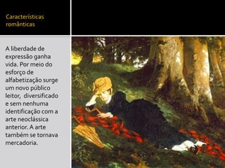 Características
românticas
A liberdade de
expressão ganha
vida. Por meio do
esforço de
alfabetização surge
um novo público
leitor, diversificado
e sem nenhuma
identificação com a
arte neoclássica
anterior.A arte
também se tornava
mercadoria.
 