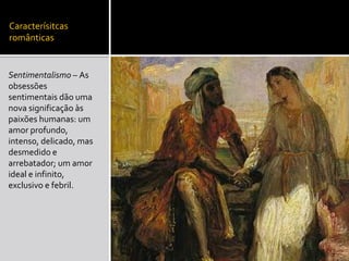 Caracterísitcas
românticas
Sentimentalismo – As
obsessões
sentimentais dão uma
nova significação às
paixões humanas: um
amor profundo,
intenso, delicado, mas
desmedido e
arrebatador; um amor
ideal e infinito,
exclusivo e febril.
 
