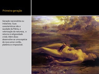 Primeira geração
Geração nacionalista ou
indianista. Suas
características são a
saudade da Pátria, a
valorização da natureza, o
retorno à religiosidade
cristã. Além disso
desenvolve-se uma espécie
de novo amor cortês,
platônico e impossível.
 