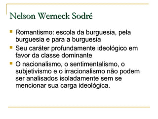 Nelson Werneck Sodré






Romantismo: escola da burguesia, pela
burguesia e para a burguesia
Seu caráter profundamente ideológico em
favor da classe dominante
O nacionalismo, o sentimentalismo, o
subjetivismo e o irracionalismo não podem
ser analisados isoladamente sem se
mencionar sua carga ideológica.

 