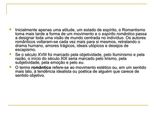





Inicialmente apenas uma atitude, um estado de espírito, o Romantismo
toma mais tarde a forma de um movimento e o espírito romântico passa
a designar toda uma visão de mundo centrada no indivíduo. Os autores
românticos voltaram-se cada vez mais para si mesmos, retratando o
drama humano, amores trágicos, ideais utópicos e desejos de
escapismo.
Se o século XVIII foi marcado pela objetividade, pelo Iluminismo e pela
razão, o início do século XIX seria marcado pelo lirismo, pela
subjetividade, pela emoção e pelo eu.
O termo romântico refere-se ao movimento estético ou, em um sentido
mais lato, à tendência idealista ou poética de alguém que carece de
sentido objetivo.

 