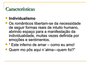 Características






Individualismo
Os românticos libertam-se da necessidade
de seguir formas reais de intuito humano,
abrindo espaço para a manifestação da
individualidade, muitas vezes definida por
emoções e sentimentos.
“ Este inferno de amar – como eu amo!
Quem mo pôs aqui n´alma---quem foi?”

 
