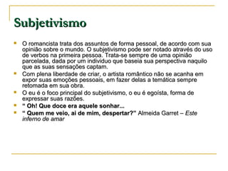 Subjetivismo








O romancista trata dos assuntos de forma pessoal, de acordo com sua
opinião sobre o mundo. O subjetivismo pode ser notado através do uso
de verbos na primeira pessoa. Trata-se sempre de uma opinião
parcelada, dada por um individuo que baseia sua perspectiva naquilo
que as suas sensações captam.
Com plena liberdade de criar, o artista romântico não se acanha em
expor suas emoções pessoais, em fazer delas a temática sempre
retomada em sua obra.
O eu é o foco principal do subjetivismo, o eu é egoísta, forma de
expressar suas razões.
“ Oh! Que doce era aquele sonhar...
“ Quem me veio, ai de mim, despertar?” Almeida Garret – Este
inferno de amar

 