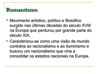 Romantismo




Movimento artístico, político e filosófico
surgido nas últimas décadas do século XVIII
na Europa que perdurou por grande parte do
século XIX.
Caracterizou-se como uma visão de mundo
contrária ao racionalismo e ao iluminismo e
buscou um nacionalismo que viria a
consolidar os estados nacionais na Europa.

 