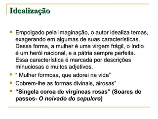 Idealização






Empolgado pela imaginação, o autor idealiza temas,
exagerando em algumas de suas características.
Dessa forma, a mulher é uma virgem frágil, o índio
é um herói nacional, e a pátria sempre perfeita.
Essa característica é marcada por descrições
minuciosas e muitos adjetivos.
“ Mulher formosa, que adorei na vida”
Cobrem-lhe as formas divinais, airosas”
“Singela coroa de virgíneas rosas” (Soares de
passos- O noivado do sepulcro)

 