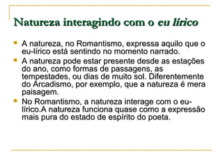 Natureza interagindo com o eu lírico





A natureza, no Romantismo, expressa aquilo que o
eu-lírico está sentindo no momento narrado.
A natureza pode estar presente desde as estações
do ano, como formas de passagens, as
tempestades, ou dias de muito sol. Diferentemente
do Arcadismo, por exemplo, que a natureza é mera
paisagem.
No Romantismo, a natureza interage com o eulírico.A natureza funciona quase como a expressão
mais pura do estado de espírito do poeta.

 