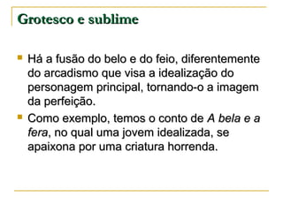 Grotesco e sublime




Há a fusão do belo e do feio, diferentemente
do arcadismo que visa a idealização do
personagem principal, tornando-o a imagem
da perfeição.
Como exemplo, temos o conto de A bela e a
fera, no qual uma jovem idealizada, se
apaixona por uma criatura horrenda.

 