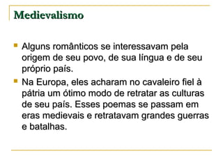 Medievalismo




Alguns românticos se interessavam pela
origem de seu povo, de sua língua e de seu
próprio país.
Na Europa, eles acharam no cavaleiro fiel à
pátria um ótimo modo de retratar as culturas
de seu país. Esses poemas se passam em
eras medievais e retratavam grandes guerras
e batalhas.

 