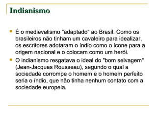 Indianismo




É o medievalismo "adaptado" ao Brasil. Como os
brasileiros não tinham um cavaleiro para idealizar,
os escritores adotaram o índio como o ícone para a
origem nacional e o colocam como um herói.
O indianismo resgatava o ideal do "bom selvagem"
(Jean-Jacques Rousseau), segundo o qual a
sociedade corrompe o homem e o homem perfeito
seria o índio, que não tinha nenhum contato com a
sociedade europeia.

 