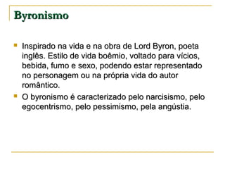 Byronismo




Inspirado na vida e na obra de Lord Byron, poeta
inglês. Estilo de vida boêmio, voltado para vícios,
bebida, fumo e sexo, podendo estar representado
no personagem ou na própria vida do autor
romântico.
O byronismo é caracterizado pelo narcisismo, pelo
egocentrismo, pelo pessimismo, pela angústia.

 