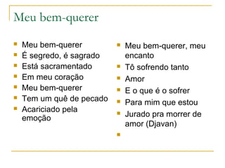 Meu bem-querer








Meu bem-querer
É segredo, é sagrado
Está sacramentado
Em meu coração
Meu bem-querer
Tem um quê de pecado
Acariciado pela
emoção











Meu bem-querer, meu
encanto
Tô sofrendo tanto
Amor
E o que é o sofrer
Para mim que estou
Jurado pra morrer de
amor (Djavan)

 