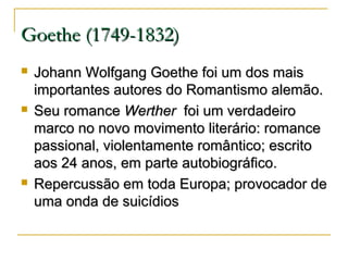 Goethe (1749-1832)






Johann Wolfgang Goethe foi um dos mais
importantes autores do Romantismo alemão.
Seu romance Werther foi um verdadeiro
marco no novo movimento literário: romance
passional, violentamente romântico; escrito
aos 24 anos, em parte autobiográfico.
Repercussão em toda Europa; provocador de
uma onda de suicídios

 