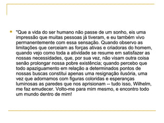

"Que a vida do ser humano não passe de um sonho, eis uma
impressão que muitas pessoas já tiveram, e eu também vivo
permanentemente com essa sensação. Quando observo as
limitações que cerceiam as forças ativas e criadoras do homem,
quando vejo como toda a atividade se resume em satisfazer as
nossas necessidades, que, por sua vez, não visam outra coisa
senão prolongar nossa pobre existência; quando percebo que
todo apaziguamento em relação a determinados pontos de
nossas buscas constitui apenas uma resignação ilusória, uma
vez que adornamos com figuras coloridas e esperanças
luminosas as paredes que nos aprisionam -- tudo isso, Wilhelm,
me faz emudecer. Volto-me para mim mesmo, e encontro todo
um mundo dentro de mim!

 