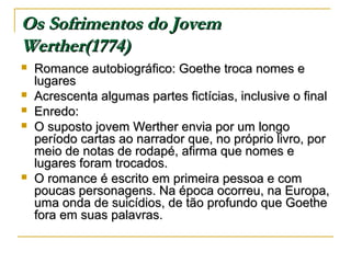 Os Sofrimentos do Jovem
Werther(1774)







Romance autobiográfico: Goethe troca nomes e
lugares
Acrescenta algumas partes fictícias, inclusive o final
Enredo:
O suposto jovem Werther envia por um longo
período cartas ao narrador que, no próprio livro, por
meio de notas de rodapé, afirma que nomes e
lugares foram trocados.
O romance é escrito em primeira pessoa e com
poucas personagens. Na época ocorreu, na Europa,
uma onda de suicídios, de tão profundo que Goethe
fora em suas palavras.

 