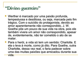 “Divino guerreiro”




Werther é marcado por uma paixão profunda,
tempestuosa e desditosa, ou seja, marcada pelo fim
trágico. Com o suicídio do protagonista, devido ao
amor aparentemente não correspondido, J. W.
Goethe põe um pouco de sua vida na obra, pois ele
também vivera um amor não correspondido, apesar
de, evidentemente, não ter cometido o ato de se
matar.
Para o herói, a vida só tem um sentido: Charlotte. E
ela o leva à morte, como já dito. Para Goethe, outra
Charlotte, dessa vez real, o faria padecer sobre
uma das muitas paixões que arrecadou durante sua
vida.

 