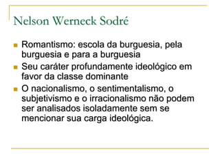 Nelson Werneck Sodré






Romantismo: escola da burguesia, pela
burguesia e para a burguesia
Seu caráter profundamente ideológico em
favor da classe dominante
O nacionalismo, o sentimentalismo, o
subjetivismo e o irracionalismo não podem
ser analisados isoladamente sem se
mencionar sua carga ideológica.

 