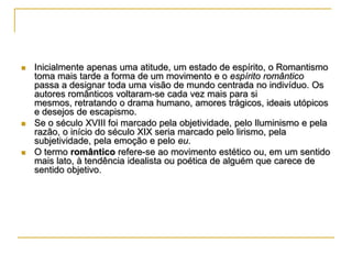 





Inicialmente apenas uma atitude, um estado de espírito, o Romantismo
toma mais tarde a forma de um movimento e o espírito romântico
passa a designar toda uma visão de mundo centrada no indivíduo. Os
autores românticos voltaram-se cada vez mais para si
mesmos, retratando o drama humano, amores trágicos, ideais utópicos
e desejos de escapismo.
Se o século XVIII foi marcado pela objetividade, pelo Iluminismo e pela
razão, o início do século XIX seria marcado pelo lirismo, pela
subjetividade, pela emoção e pelo eu.
O termo romântico refere-se ao movimento estético ou, em um sentido
mais lato, à tendência idealista ou poética de alguém que carece de
sentido objetivo.

 