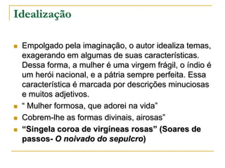 Idealização






Empolgado pela imaginação, o autor idealiza temas,
exagerando em algumas de suas características.
Dessa forma, a mulher é uma virgem frágil, o índio é
um herói nacional, e a pátria sempre perfeita. Essa
característica é marcada por descrições minuciosas
e muitos adjetivos.
“ Mulher formosa, que adorei na vida”
Cobrem-lhe as formas divinais, airosas”
“Singela coroa de virgíneas rosas” (Soares de
passos- O noivado do sepulcro)

 