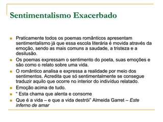 Sentimentalismo Exacerbado










Praticamente todos os poemas românticos apresentam
sentimentalismo já que essa escola literária é movida através da
emoção, sendo as mais comuns a saudade, a tristeza e a
desilusão.
Os poemas expressam o sentimento do poeta, suas emoções e
são como o relato sobre uma vida.
O romântico analisa e expressa a realidade por meio dos
sentimentos. Acredita que só sentimentalmente se consegue
traduzir aquilo que ocorre no interior do indivíduo relatado.
Emoção acima de tudo.
“ Esta chama que alenta e consome
Que é a vida – e que a vida destrói” Almeida Garret – Este
inferno de amar

 