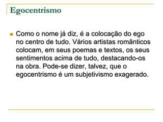 Egocentrismo


Como o nome já diz, é a colocação do ego
no centro de tudo. Vários artistas românticos
colocam, em seus poemas e textos, os seus
sentimentos acima de tudo, destacando-os
na obra. Pode-se dizer, talvez, que o
egocentrismo é um subjetivismo exagerado.

 