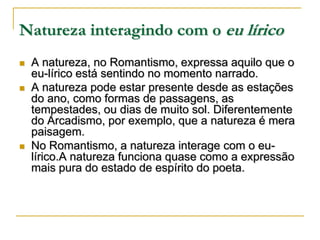 Natureza interagindo com o eu lírico






A natureza, no Romantismo, expressa aquilo que o
eu-lírico está sentindo no momento narrado.
A natureza pode estar presente desde as estações
do ano, como formas de passagens, as
tempestades, ou dias de muito sol. Diferentemente
do Arcadismo, por exemplo, que a natureza é mera
paisagem.
No Romantismo, a natureza interage com o eulírico.A natureza funciona quase como a expressão
mais pura do estado de espírito do poeta.

 