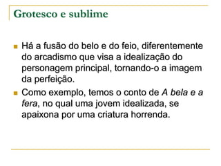 Grotesco e sublime




Há a fusão do belo e do feio, diferentemente
do arcadismo que visa a idealização do
personagem principal, tornando-o a imagem
da perfeição.
Como exemplo, temos o conto de A bela e a
fera, no qual uma jovem idealizada, se
apaixona por uma criatura horrenda.

 