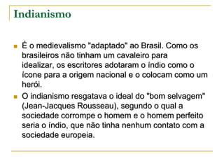 Indianismo




É o medievalismo "adaptado" ao Brasil. Como os
brasileiros não tinham um cavaleiro para
idealizar, os escritores adotaram o índio como o
ícone para a origem nacional e o colocam como um
herói.
O indianismo resgatava o ideal do "bom selvagem"
(Jean-Jacques Rousseau), segundo o qual a
sociedade corrompe o homem e o homem perfeito
seria o índio, que não tinha nenhum contato com a
sociedade europeia.

 