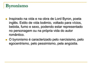 Byronismo




Inspirado na vida e na obra de Lord Byron, poeta
inglês. Estilo de vida boêmio, voltado para vícios,
bebida, fumo e sexo, podendo estar representado
no personagem ou na própria vida do autor
romântico.
O byronismo é caracterizado pelo narcisismo, pelo
egocentrismo, pelo pessimismo, pela angústia.

 