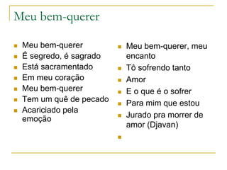 Meu bem-querer









Meu bem-querer
É segredo, é sagrado
Está sacramentado
Em meu coração
Meu bem-querer
Tem um quê de pecado
Acariciado pela
emoção











Meu bem-querer, meu
encanto
Tô sofrendo tanto
Amor
E o que é o sofrer
Para mim que estou
Jurado pra morrer de
amor (Djavan)

 