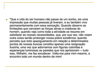 

"Que a vida do ser humano não passe de um sonho, eis uma
impressão que muitas pessoas já tiveram, e eu também vivo
permanentemente com essa sensação. Quando observo as
limitações que cerceiam as forças ativas e criadoras do
homem, quando vejo como toda a atividade se resume em
satisfazer as nossas necessidades, que, por sua vez, não visam
outra coisa senão prolongar nossa pobre existência; quando
percebo que todo apaziguamento em relação a determinados
pontos de nossas buscas constitui apenas uma resignação
ilusória, uma vez que adornamos com figuras coloridas e
esperanças luminosas as paredes que nos aprisionam -- tudo
isso, Wilhelm, me faz emudecer. Volto-me para mim mesmo, e
encontro todo um mundo dentro de mim!

 
