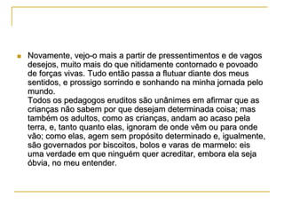 

Novamente, vejo-o mais a partir de pressentimentos e de vagos
desejos, muito mais do que nitidamente contornado e povoado
de forças vivas. Tudo então passa a flutuar diante dos meus
sentidos, e prossigo sorrindo e sonhando na minha jornada pelo
mundo.
Todos os pedagogos eruditos são unânimes em afirmar que as
crianças não sabem por que desejam determinada coisa; mas
também os adultos, como as crianças, andam ao acaso pela
terra, e, tanto quanto elas, ignoram de onde vêm ou para onde
vão; como elas, agem sem propósito determinado e, igualmente,
são governados por biscoitos, bolos e varas de marmelo: eis
uma verdade em que ninguém quer acreditar, embora ela seja
óbvia, no meu entender.

 