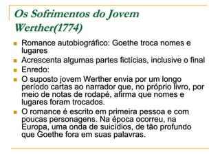 Os Sofrimentos do Jovem
Werther(1774)








Romance autobiográfico: Goethe troca nomes e
lugares
Acrescenta algumas partes fictícias, inclusive o final
Enredo:
O suposto jovem Werther envia por um longo
período cartas ao narrador que, no próprio livro, por
meio de notas de rodapé, afirma que nomes e
lugares foram trocados.
O romance é escrito em primeira pessoa e com
poucas personagens. Na época ocorreu, na
Europa, uma onda de suicídios, de tão profundo
que Goethe fora em suas palavras.

 