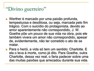 “Divino guerreiro”




Werther é marcado por uma paixão profunda,
tempestuosa e desditosa, ou seja, marcada pelo fim
trágico. Com o suicídio do protagonista, devido ao
amor aparentemente não correspondido, J. W.
Goethe põe um pouco de sua vida na obra, pois ele
também vivera um amor não correspondido, apesar
de, evidentemente, não ter cometido o ato de se
matar.
Para o herói, a vida só tem um sentido: Charlotte. E
ela o leva à morte, como já dito. Para Goethe, outra
Charlotte, dessa vez real, o faria padecer sobre uma
das muitas paixões que arrecadou durante sua vida.

 