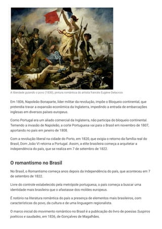 A liberdade guiando o povo (1830), pintura romântica do artista francês Eugène Delacroix
Em 1806, Napoleão Bonaparte, líder militar da revolução, impõe o Bloqueio continental, que
pretendia travar a expansão econômica da Inglaterra, impedindo a entrada de embarcações
inglesas em diversos países europeus.
Como Portugal era um aliado comercial da Inglaterra, não participa do bloqueio continental.
Temendo a invasão de Napoleão, a corte Portuguesa vai para o Brasil em novembro de 1807,
aportando no país em janeiro de 1808.
Com a revolução liberal na cidade do Porto, em 1820, que exigia o retorno da família real do
Brasil, Dom João VI retorna a Portugal. Assim, a elite brasileira começa a arquitetar a
independência do país, que se realiza em 7 de setembro de 1822.
O romantismo no Brasil
No Brasil, o Romantismo começa anos depois da Independência do país, que aconteceu em 7
de setembro de 1822.
Livre do controle estabelecido pela metrópole portuguesa, o país começa a buscar uma
identidade mais brasileira que o afastasse dos moldes europeus.
É notório na literatura romântica do país a presença de elementos mais brasileiros, com
características do povo, da cultura e de uma linguagem regionalista.
O marco inicial do movimento romântico no Brasil é a publicação do livro de poesias Suspiros
poéticos e saudades, em 1836, de Gonçalves de Magalhães.
 