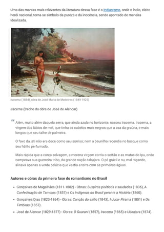 Uma das marcas mais relevantes da literatura dessa fase é o indianismo, onde o índio, eleito
herói nacional, torna-se símbolo da pureza e da inocência, sendo apontado de maneira
idealizada.
Iracema (1884), obra de José Maria de Medeiros (1849-1925)
Iracema (trecho da obra de José de Alencar)
Além, muito além daquela serra, que ainda azula no horizonte, nasceu Iracema. Iracema, a
virgem dos lábios de mel, que tinha os cabelos mais negros que a asa da graúna, e mais
longos que seu talhe de palmeira.
O favo da jati não era doce como seu sorriso; nem a baunilha recendia no bosque como
seu hálito perfumado.
Mais rápida que a corça selvagem, a morena virgem corria o sertão e as matas do Ipu, onde
campeava sua guerreira tribo, da grande nação tabajara. O pé grácil e nu, mal roçando,
alisava apenas a verde pelúcia que vestia a terra com as primeiras águas.
Autores e obras da primeira fase do romantismo no Brasil
Gonçalves de Magalhães (1811-1882) - Obras: Suspiros poéticos e saudades (1836), A
Confederação de Tamoios (1857) e Os Indígenas do Brasil perante a História (1860).
Gonçalves Dias (1823-1864) - Obras: Canção do exílio (1843), I-Juca- Pirama (1851) e Os
Timbiras (1857).
José de Alencar (1829-1877) - Obras: O Guarani (1857), Iracema (1865) e Ubirajara (1874).
 
