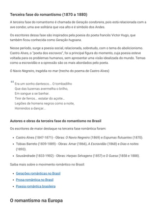 Terceira fase do romantismo (1870 a 1880)
A terceira fase do romantismo é chamada de Geração condoreira, pois está relacionada com a
ave condor, uma ave solitária que voa alto e é símbolo dos Andes.
Os escritores dessa fase são inspirados pela poesia do poeta francês Victor Hugo, que
também ficou conhecida como Geração hugoana.
Nesse período, surge a poesia social, relacionada, sobretudo, com o tema do abolicionismo.
Castro Alves, o “poeta dos escravos”, foi a principal figura do momento, cuja poesia esteve
voltada para os problemas humanos, sem apresentar uma visão idealizada do mundo. Temas
como a escravidão e a opressão são os mais abordados pelo poeta.
O Navio Negreiro, tragédia no mar (trecho do poema de Castro Alves)
Era um sonho dantesco... O tombadilho
Que das luzernas avermelha o brilho,
Em sangue a se banhar.
Tinir de ferros... estalar do açoite…
Legiões de homens negros como a noite,
Horrendos a dançar...
Autores e obras da terceira fase do romantismo no Brasil
Os escritores de maior destaque na terceira fase romântica foram:
Castro Alves (1847-1871) - Obras: O Navio Negreiro (1869) e Espumas flutuantes (1870).
Tobias Barreto (1839-1889) - Obras: Amar (1866), A Escravidão (1868) e Dias e noites
(1893).
Sousândrade (1833-1902) - Obras: Harpas Selvagens (1857) e O Guesa (1858 e 1888).
Saiba mais sobre o movimento romântico no Brasil:
Gerações românticas no Brasil
Prosa romântica no Brasil
Poesia romântica brasileira
O romantismo na Europa
 