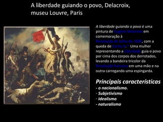 A liberdade guiando o povo, Delacroix, museu Louvre, Paris A liberdade guiando o povo  é uma pintura de  Eugène Delacroix  em comemoração à  Revolução de Julho de 1830 , com a queda de  Carlos X . [1]  Uma mulher representando a  Liberdade  guia o povo por cima dos corpos dos derrotados, levando a bandeira tricolor da  Revolução francesa  em uma mão e na outra carregando uma espingarda. Principais características  - o nacionalismo. Subjetivismo Idealismo - naturalismo 