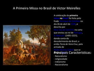 Primeira Missa no Brasil Primeira Missa nBrasil  A Primeira Missa no Brasil de Victor Meirelles  A celebração da  primeira  missa  no  Brasil  foi feita pelo frade  Henrique de Coimbra  no dia 26 de abril de  1500 , e descrita por  Pêro Vaz de Caminha  na carta que enviou ao rei de  Portugal ,  D. Manuel I  (1495-1521), dando conta do descobrimento do Brasil, a então  Terra de Vera Cruz , pela armada de  Pedro Álvares Cabral  que se dirigia à  Índia Principais Características: Naturalismo - religiosidade - indianismo - Nacionalismo 