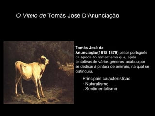 Tomás José da Anunciação(1818-1879 ),pintor português da época do romantismo que, após tentativas de vários géneros, acabou por se dedicar à pintura de animais, na qual se distinguiu. O Vitelo de  Tomás José D'Anunciação Principais características: Naturalismo - Sentimentalismo 
