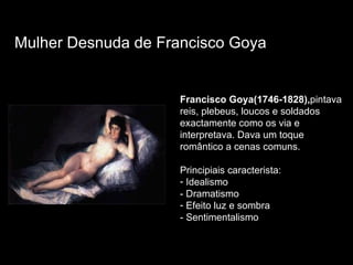 Francisco Goya(1746-1828), pintava reis, plebeus, loucos e soldados exactamente como os via e interpretava. Dava um toque romântico a cenas comuns. Principiais caracterista: Idealismo - Dramatismo Efeito luz e sombra - Sentimentalismo Mulher Desnuda de Francisco Goya 