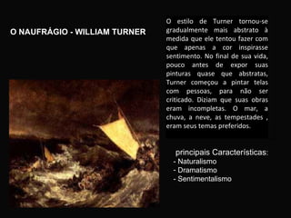 O NAUFRÁGIO - WILLIAM TURNER  principais Características : - Naturalismo Dramatismo - Sentimentalismo O estilo de Turner tornou-se gradualmente mais abstrato à medida que ele tentou fazer com que apenas a cor inspirasse sentimento. No final de sua vida, pouco antes de expor suas pinturas quase que abstratas, Turner começou a pintar telas com pessoas, para não ser criticado. Diziam que suas obras eram incompletas. O mar, a chuva, a neve, as tempestades , eram seus temas preferidos. a arte moderna.  
